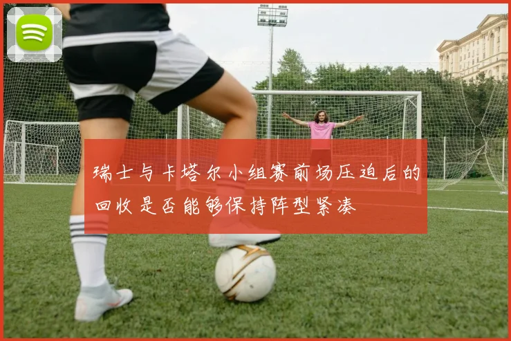 瑞士与卡塔尔小组赛前场压迫后的回收是否能够保持阵型紧凑