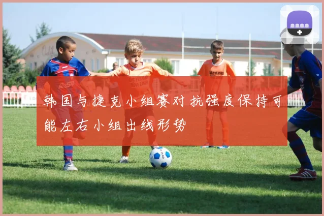 韩国与捷克小组赛对抗强度保持可能左右小组出线形势