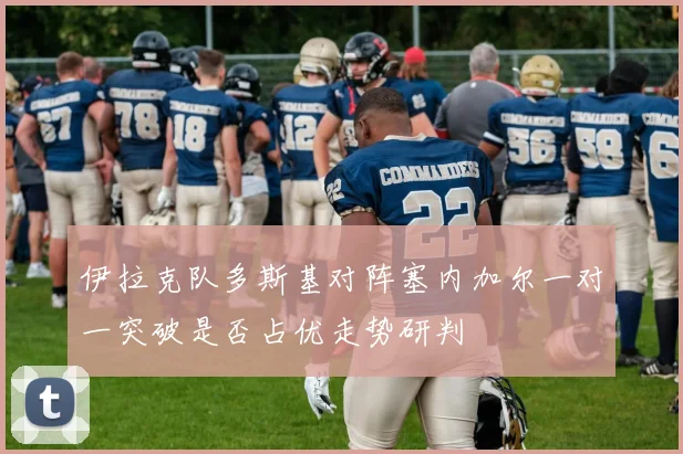 伊拉克队多斯基对阵塞内加尔一对一突破是否占优走势研判