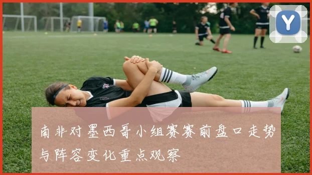 南非对墨西哥小组赛赛前盘口走势与阵容变化重点观察