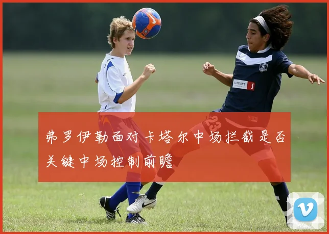 弗罗伊勒面对卡塔尔中场拦截是否关键中场控制前瞻