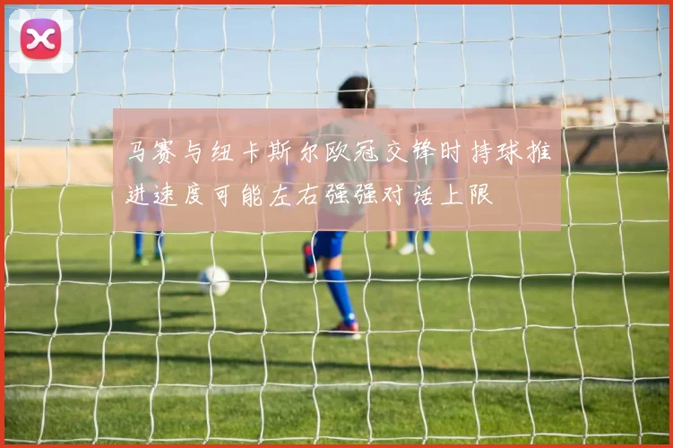 马赛与纽卡斯尔欧冠交锋时持球推进速度可能左右强强对话上限
