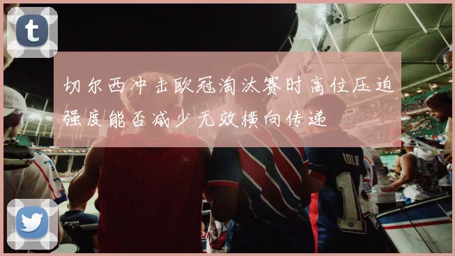 切尔西冲击欧冠淘汰赛时高位压迫强度能否减少无效横向传递