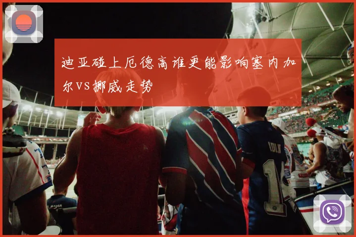 迪亚碰上厄德高谁更能影响塞内加尔vs挪威走势