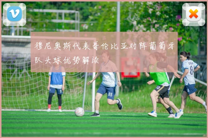 穆尼奥斯代表哥伦比亚对阵葡萄牙队头球优势解读