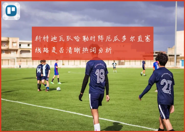 科特迪瓦队哈勒对阵厄瓜多尔直塞线路是否清晰热词分析