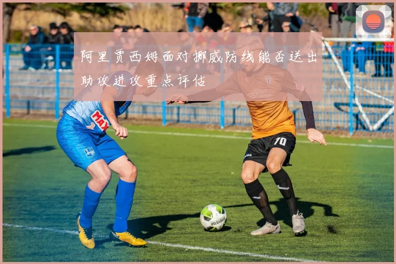 阿里贾西姆面对挪威防线能否送出助攻进攻重点评估