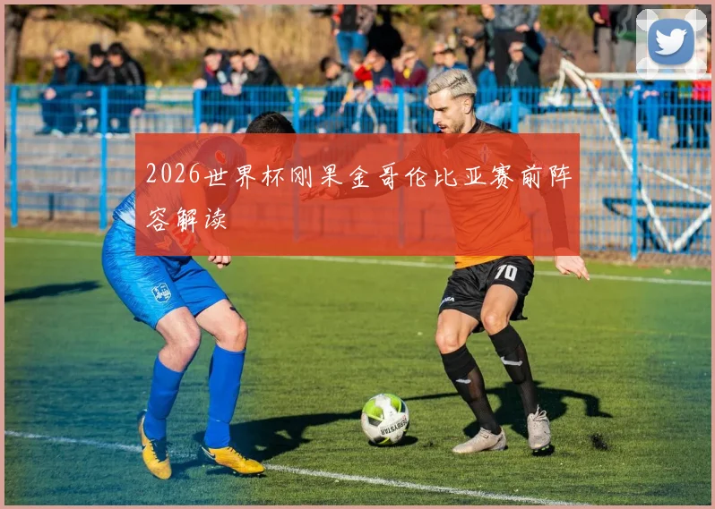 2026世界杯刚果金哥伦比亚赛前阵容解读