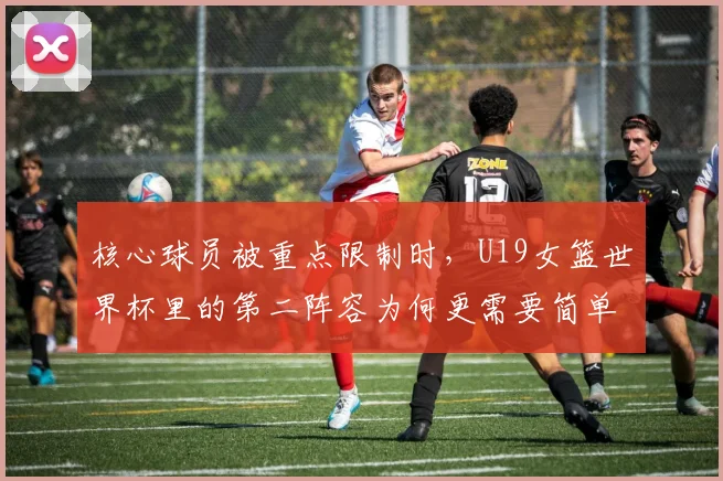 核心球员被重点限制时，U19女篮世界杯里的第二阵容为何更需要简单原则