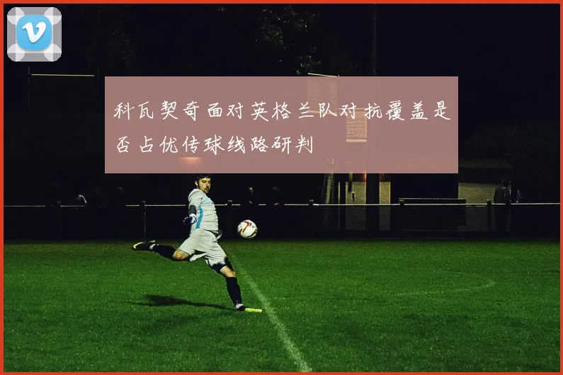 科瓦契奇面对英格兰队对抗覆盖是否占优传球线路研判
