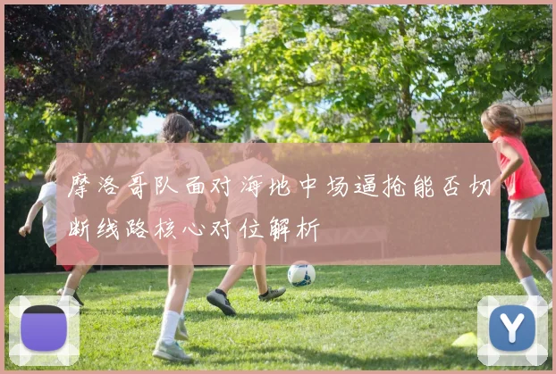 摩洛哥队面对海地中场逼抢能否切断线路核心对位解析