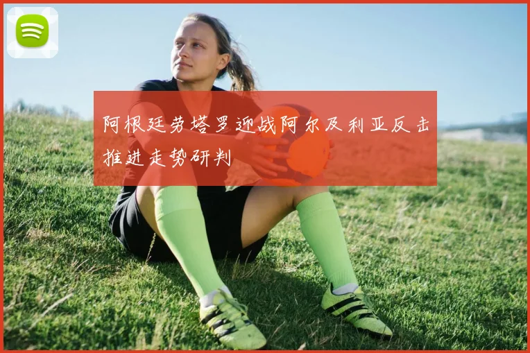 阿根廷劳塔罗迎战阿尔及利亚反击推进走势研判