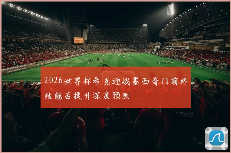 2026世界杯希克迎战墨西哥门前终结能否提升深度预测