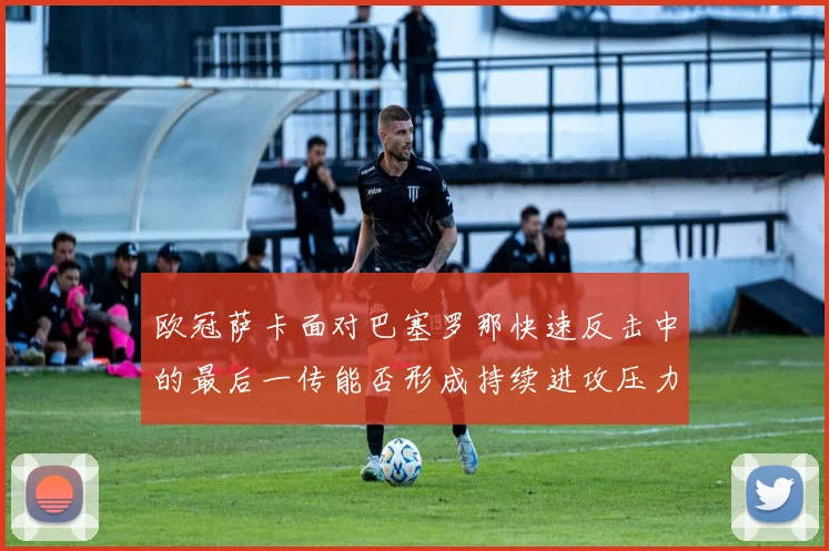 欧冠萨卡面对巴塞罗那快速反击中的最后一传能否形成持续进攻压力