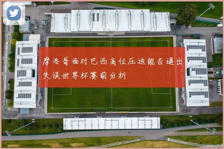 摩洛哥面对巴西高位压迫能否逼出失误世界杯赛前分析