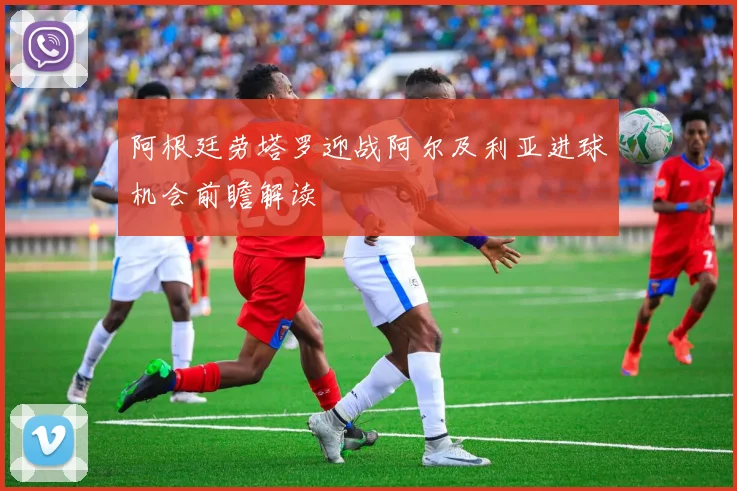 阿根廷劳塔罗迎战阿尔及利亚进球机会前瞻解读