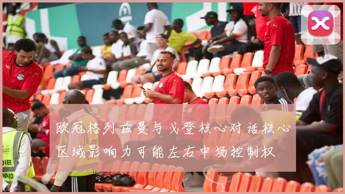 欧冠格列兹曼与戈登核心对话核心区域影响力可能左右中场控制权