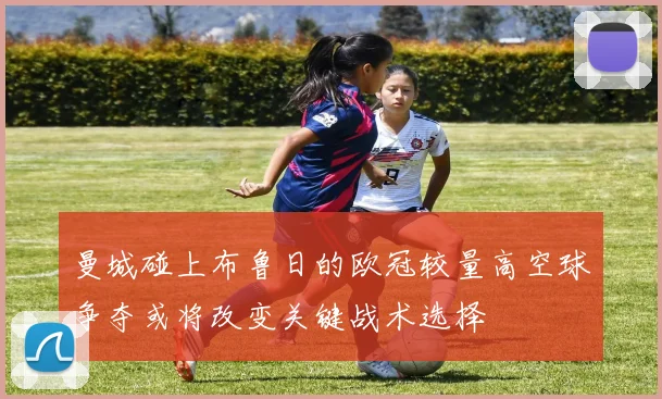 曼城碰上布鲁日的欧冠较量高空球争夺或将改变关键战术选择