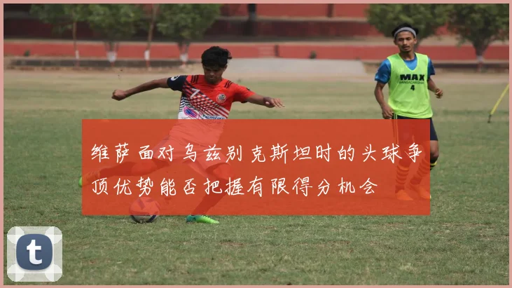 维萨面对乌兹别克斯坦时的头球争顶优势能否把握有限得分机会