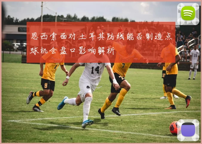 恩西索面对土耳其防线能否制造点球机会盘口影响解析