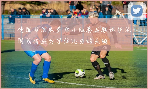 德国与厄瓜多尔小组赛后腰保护范围或将成为守住比分的关键