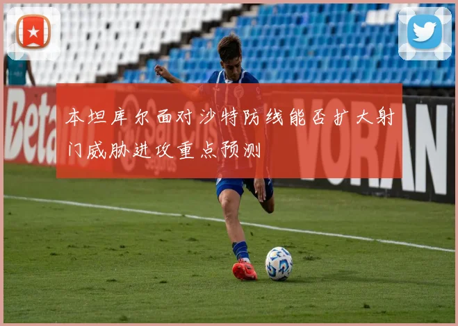 本坦库尔面对沙特防线能否扩大射门威胁进攻重点预测
