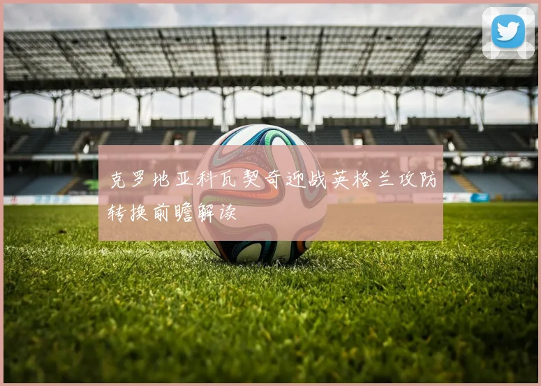 克罗地亚科瓦契奇迎战英格兰攻防转换前瞻解读