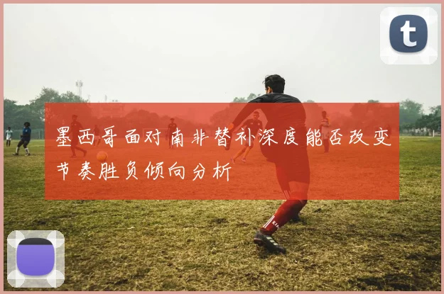 墨西哥面对南非替补深度能否改变节奏胜负倾向分析