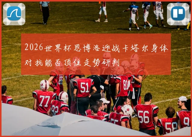 2026世界杯恩博洛迎战卡塔尔身体对抗能否顶住走势研判
