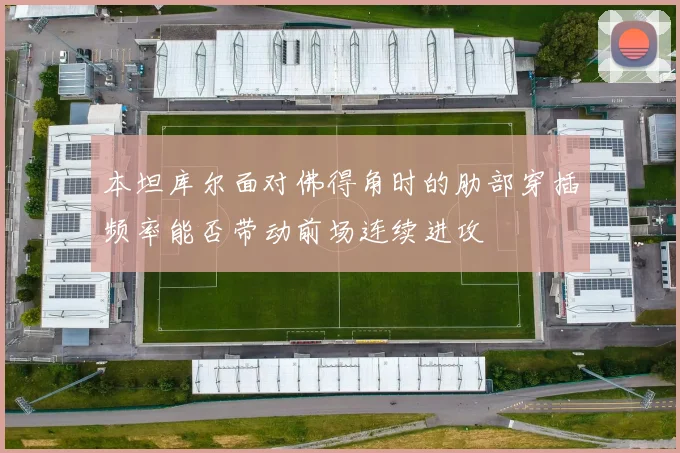 本坦库尔面对佛得角时的肋部穿插频率能否带动前场连续进攻