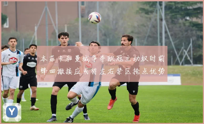 本菲卡和曼城争夺欧冠主动权时前锋回撤接应或将左右禁区抢点优势