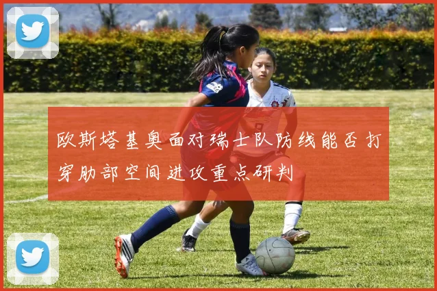 欧斯塔基奥面对瑞士队防线能否打穿肋部空间进攻重点研判