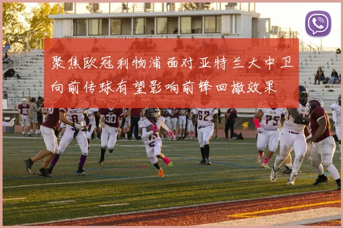 聚焦欧冠利物浦面对亚特兰大中卫向前传球有望影响前锋回撤效果