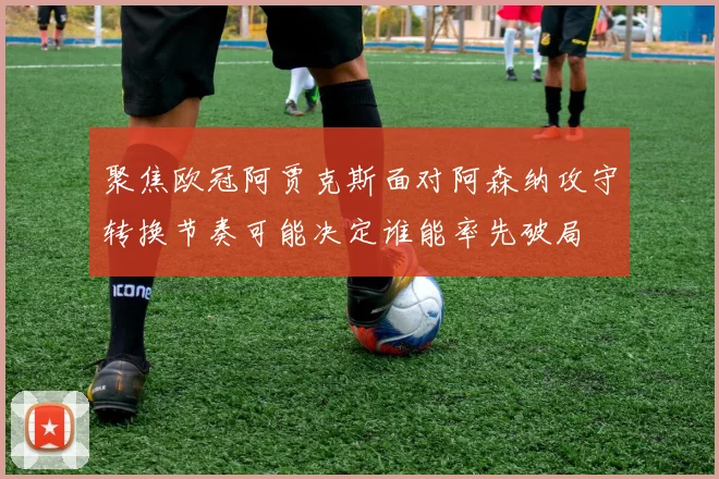 聚焦欧冠阿贾克斯面对阿森纳攻守转换节奏可能决定谁能率先破局