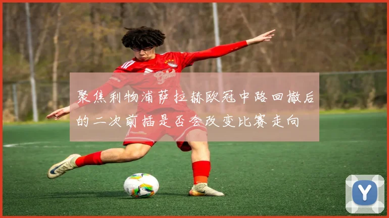 聚焦利物浦萨拉赫欧冠中路回撤后的二次前插是否会改变比赛走向