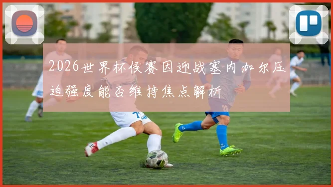 2026世界杯侯赛因迎战塞内加尔压迫强度能否维持焦点解析