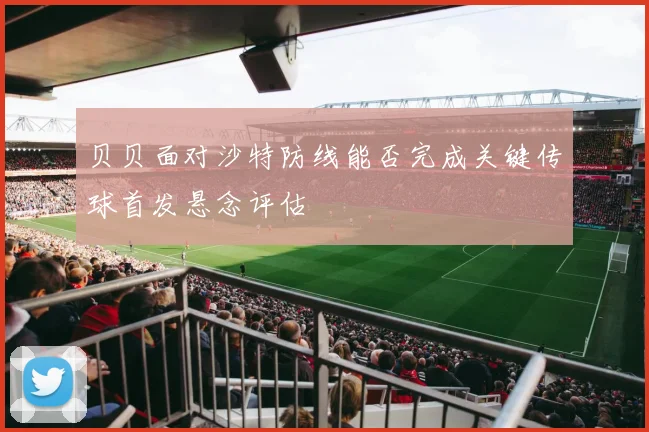 贝贝面对沙特防线能否完成关键传球首发悬念评估